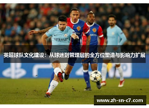 英超球队文化建设:从球迷到管理层的全方位塑造与影响力扩展 英超球队文化建设:从球迷到管理层的全方位塑造与影响力扩展