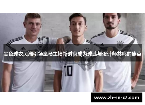 黑色球衣风潮引领皇马主场新时尚成为球迷与设计师共鸣的焦点 黑色球衣风潮引领皇马主场新时尚成为球迷与设计师共鸣的焦点