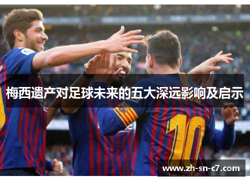 梅西遗产对足球未来的五大深远影响及启示 梅西遗产对足球未来的五大深远影响及启示