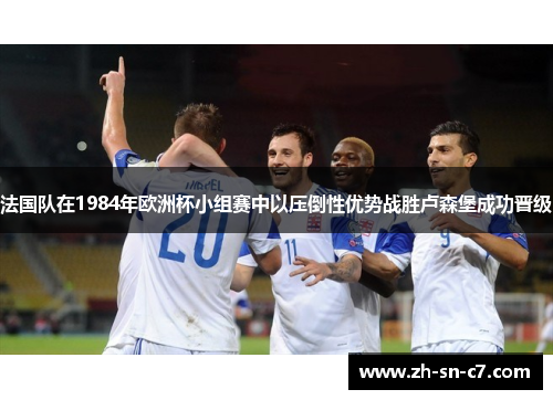 法国队在1984年欧洲杯小组赛中以压倒性优势战胜卢森堡成功晋级 法国队在1984年欧洲杯小组赛中以压倒性优势战胜卢森堡成功晋级