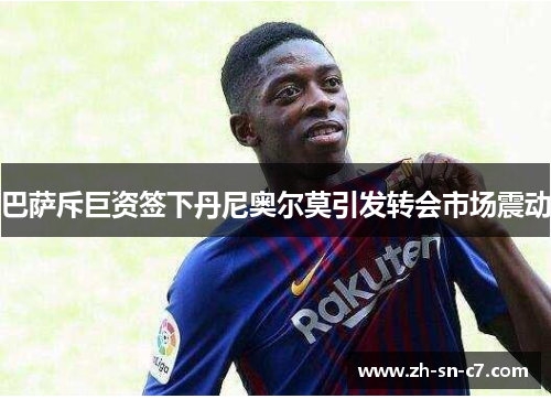 巴萨斥巨资签下丹尼奥尔莫引发转会市场震动 巴萨斥巨资签下丹尼奥尔莫引发转会市场震动