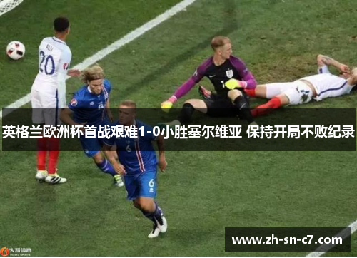 英格兰欧洲杯首战艰难1-0小胜塞尔维亚 保持开局不败纪录 英格兰欧洲杯首战艰难1-0小胜塞尔维亚 保持开局不败纪录
