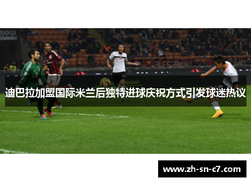 迪巴拉加盟国际米兰后独特进球庆祝方式引发球迷热议