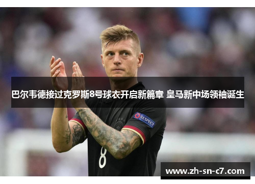巴尔韦德接过克罗斯8号球衣开启新篇章 皇马新中场领袖诞生 巴尔韦德接过克罗斯8号球衣开启新篇章 皇马新中场领袖诞生