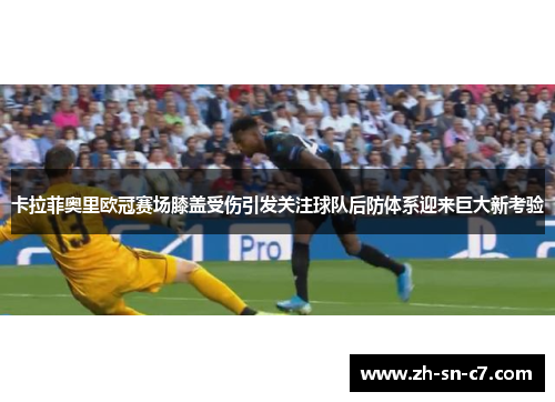 卡拉菲奥里欧冠赛场膝盖受伤引发关注球队后防体系迎来巨大新考验 卡拉菲奥里欧冠赛场膝盖受伤引发关注球队后防体系迎来巨大新考验