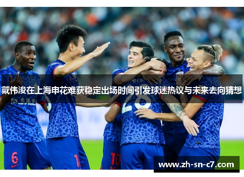 戴伟浚在上海申花难获稳定出场时间引发球迷热议与未来去向猜想