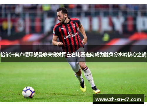恰尔汗奥卢德甲战曼联关键发挥左右比赛走向成为胜负分水岭核心之战
