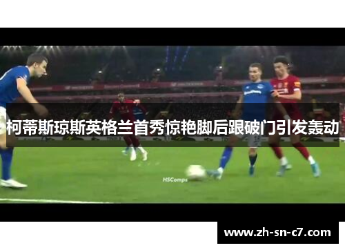 柯蒂斯琼斯英格兰首秀惊艳脚后跟破门引发轰动